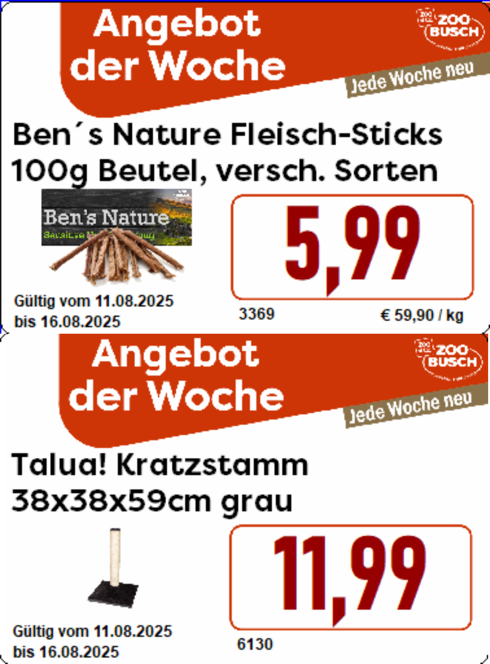 Gültig vom 11.08.25 bis 16.08.25  Ben's Nature Fleisch-Sticks, 100g Beutel Hundeergänzungsnahrung, Trockenfleisch-Sticks in vielen tollen Sorten wie z.B.: Kaninchen, Huhn, Rind, Pferd oder Hirsch!  - nur 5,99 € !  und  Talua! Kratzstamm, 38x38x59cm, Ø: ca. 8,5 cm mit Natursisal umwickelt und Plüschbezug - zum Spielen, Austoben und Krallenschärfen für Deinen Stubentiger!  - nur 11,99 € !  Diese und weitere Angebote bei uns in den Filialen - Wir freuen uns auf Deinen Besuch!