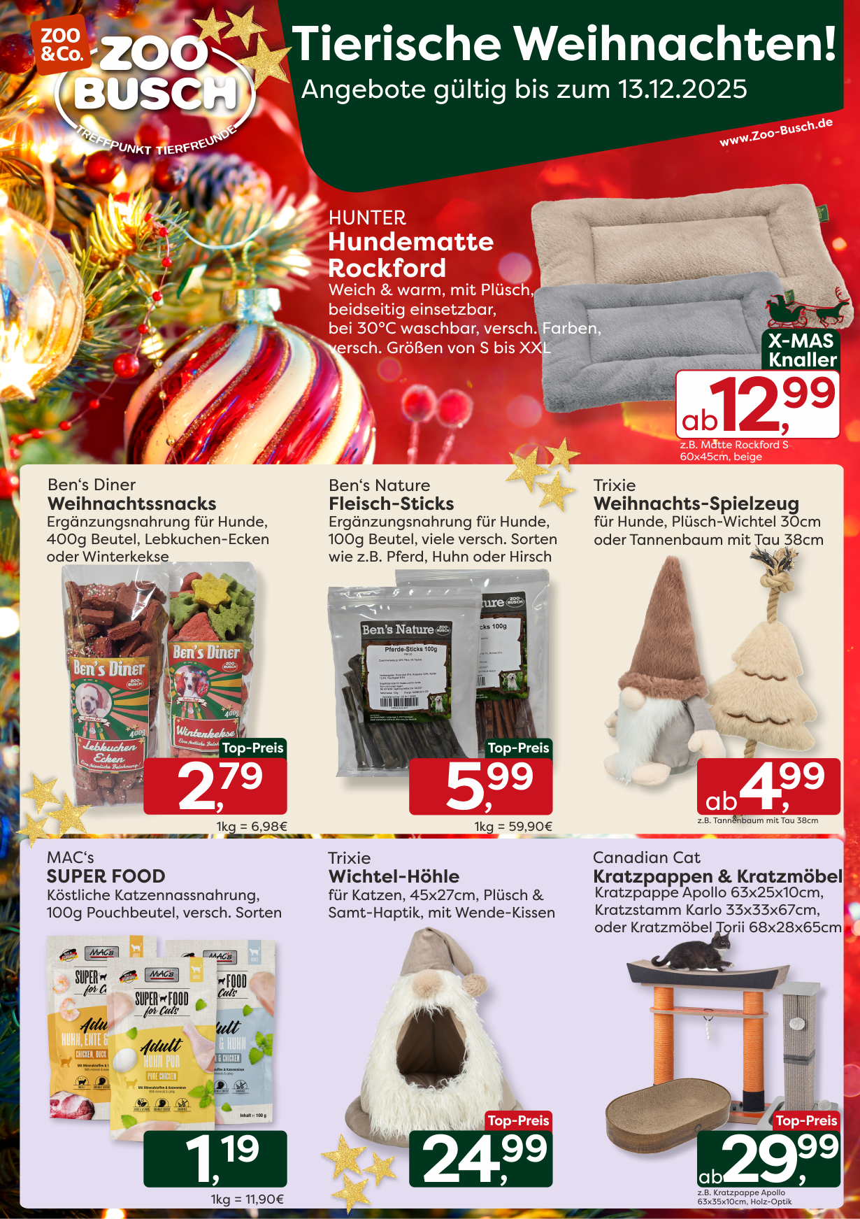Tierische Weihnachten bei Zoo-Busch - entdeckt unsere festlichen Angebote im Dezember - gültig vom 29.11.25 bis 13.12.25 !  Für eure Fellnasen haben wir für Euch im Angebot:  HUNTER Hundematten „Rockford“ – weich & warm, beidseitig nutzbar, waschbar bei 30 °C, in vielen Farben und Größen (S–XXL) - ab 12,99 € z.B. für die Matte Rockford S 60x45cm beige    Ben’s Diner Weihnachtssnacks – festliche Hundeergänzungsnahrung im 400g-Beutel, als Lebkuchen-Ecken oder Winterkekse - nur 2,79 €    Ben’s Nature Fleisch-Sticks – natürliche Hundeergänzungsnahrung im 100g-Beutel, in verschiedenen leckeren Sorten wie Pferd, Huhn oder Hirsch - nur 5,99 €    Trixie Weihnachts-Spielzeug – der kuschelige Plüsch-Wichtel 30cm oder der Tannenbaum mit Tau 38cm, ideal für verspielte Hunde - ab 4,99 € z.B. für den Tannenbaum mit Tau 38cm    Eure Stubentiger freuen sich unterm Weihnachtsbaum auf:  MAC’s Super Food Katzennassnahrung – im 100g-Pouchbeutel, verschiedene köstliche Sorten - nur 1,19 €    Trixie Wichtel-Höhle für Katzen – gemütliche Höhle mit Plüsch & Samt-Haptik, 45×27 cm, mit Wende-Kissen - nur 24,99 €    Canadian Cat Kratzpappen & Kratzmöbel – Hochwertige Designer-Kratzmöbel wie die Kratzpappe Apollo 63x35x10cm, der Kratzstamm Karlo 33x33x67cm oder das Kratzmöbel Torii 68x28x65cm  - ab 29,99 € z.B. für die Kratzpappe Apollo 63x35x10cm