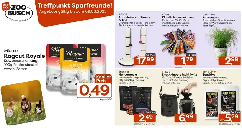 Treffpunkt Sparfreunde bei Zoo-Busch! Entdeckt unsere günstigen Angeboten im August - gültig vom 30.07.25 bis 09.08.25 !  Miamor Ragout Royale – Zarte Katzennassnahrung im 100g Portionsbeutel in verschiedenen Sorten. Jetzt zum Knallerpreis von nur 0,49 Euro.    TRIXIE Sisalplatte mit Stamm und Ball – Ideal zum Kratzen und Spielen. Mit einer Höhe von 62 Zentimetern und einer Grundfläche von 35cm. Zum Top-Preis von nur 17,99 Euro.    4Cats Klassik Schmusekissen – Beliebte Kissen für Katzen, gefüllt mit Baldrian oder Catnip. In versch. Farben und Mustern erhältlich. Nur 1,79 Euro - z.B. für das Klassik Schmusekissen mit Baldrian    Golli-Thek Katzengras – Frisches, faserhaltiges Gras im 12-Zentimeter-Topf. Perfekt für Wohnungskatzen. Für nur 2,99 Euro.    Snackies Hundesnacks – Hochwertige Ergänzungsnahrung für Hunde in der 80g oder 90g Packung. Verschiedene Sorten, nur je 2,49 Euro - z.B. für 80g Pferdefleischwürfel    TRIXIE Snack-Tasche Multi Twist – Praktisch für unterwegs. Einfaches Öffnen und Schließen durch Drehmechanismus, mit zusätzlicher Außentasche. Erhältlich für nur 6,99 Euro.    Ben’s Diner Sensitive – Hochwertige Hundetrockennahrung in verschiedenen Sorten, erhältlich im 1kg bis 15kg Beutel. Bereits ab 5,29 Euro - z.B. für Hirsch&Kartoffel 1kg Beutel  Diese und weitere Angebote bei uns in den Filialen - Wir freuen uns auf Deinen Besuch!