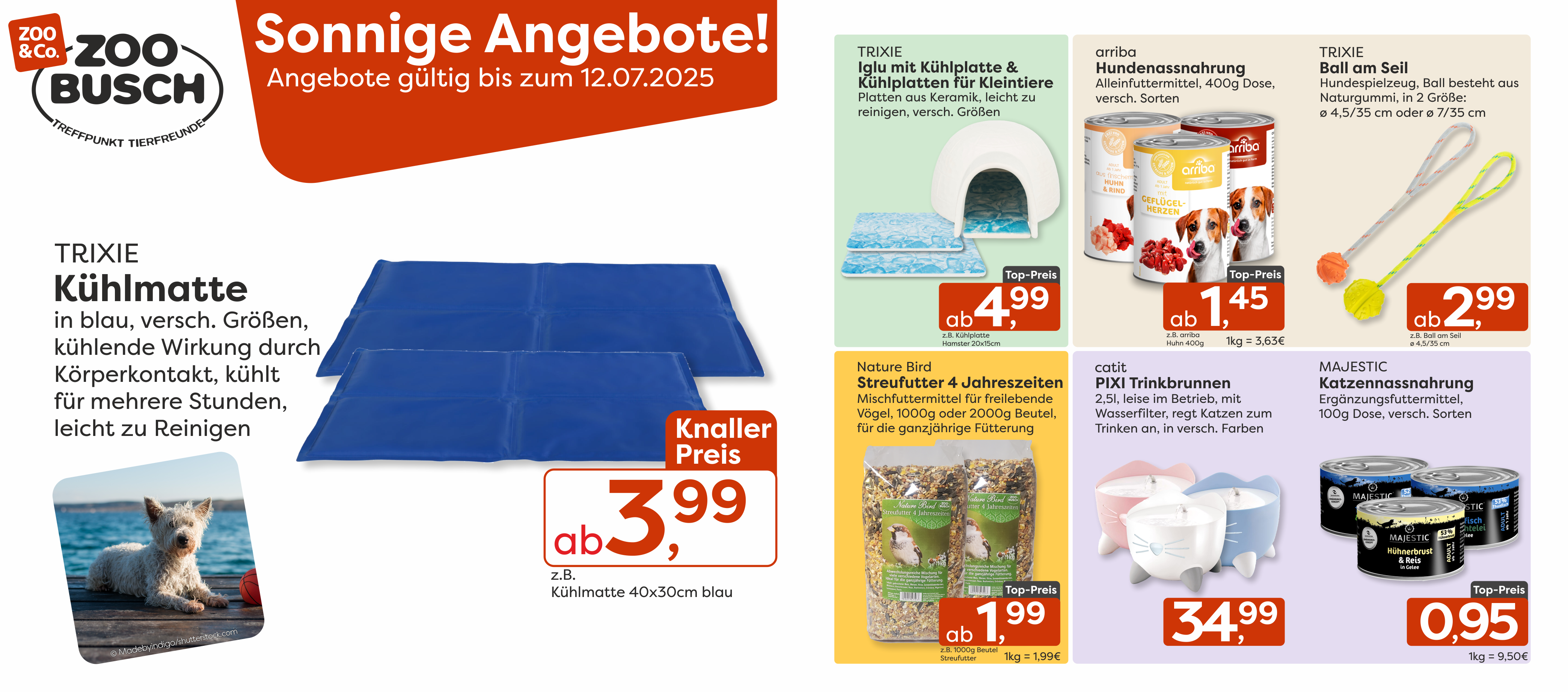 Immer einen kühlen Kopf bewahren mit diesen sonnigen Angeboten im Juli - gültig vom 02.07.25 bis 12.07.25 !  TRIXIE Kühlmatte – Die perfekte Abkühlung für heiße Tage! In Blau und verschiedenen Größen erhältlich, kühlt mehrere Stunden lang durch Körperkontakt – ab nur 3,99 €, z.B. für Kühlmatte blau 40x30cm.    TRIXIE Iglu mit Kühlplatte & Kühlplatten für Kleintiere – Für frische Abkühlung bei kleinen Fellfreunden! Leicht zu reinigen, aus Keramik und in verschiedenen Größen – ab 4,99 €, z.B. für die Kühlplatte 20x15cm.    arriba Hundenassnahrung – Schmackhafte Mahlzeiten in der 400g-Dose. Viele Sorten zur Auswahl – schon ab 1,45 €, z.B für arriba Huhn 400g.    TRIXIE Ball am Seil – Der perfekte Spielspaß für Hunde! Ball aus robustem Naturgummi, in zwei Größen – ab 2,99 € z.B. für Ball am Seil ⌀4,5/35cm.    Nature Bird Streufutter 4 Jahreszeiten – Ganzjährige Fütterung für freilebende Vögel, im 1000g oder 2000g-Beutel – ab 1,99 € z.B. für den 1000g Beutel.    catit PIXI Trinkbrunnen – Modernes Design, leiser Betrieb und Wasserfilter machen diesen 2,5 l-Brunnen zum Trinkhighlight für Katzen – nur 34,99 €.    MAJESTIC Katzennassnahrung – Ergänzungsfuttermittel mit besten Zutaten in der 100 g Dose - schon für 0,95 €.